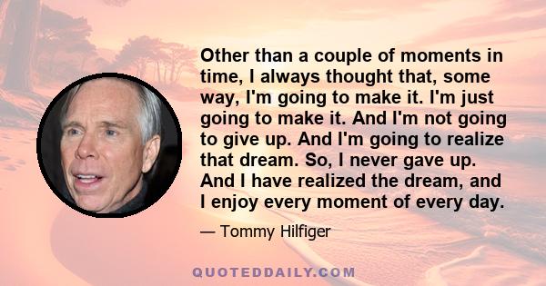 Other than a couple of moments in time, I always thought that, some way, I'm going to make it. I'm just going to make it. And I'm not going to give up. And I'm going to realize that dream. So, I never gave up. And I