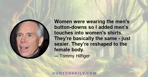 Women were wearing the men's button-downs so I added men's touches into women's shirts. They're basically the same - just sexier. They're reshaped to the female body.