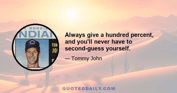 Always give a hundred percent, and you'll never have to second-guess yourself.