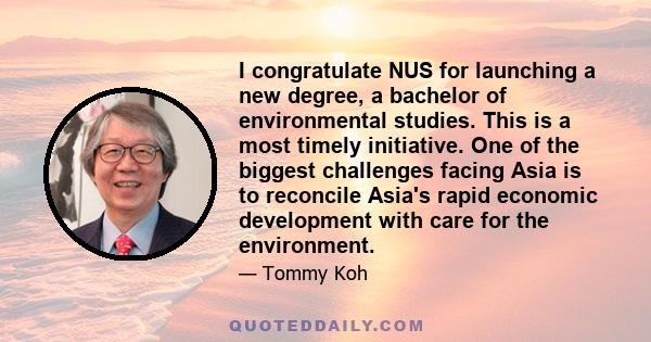 I congratulate NUS for launching a new degree, a bachelor of environmental studies. This is a most timely initiative. One of the biggest challenges facing Asia is to reconcile Asia's rapid economic development with care 