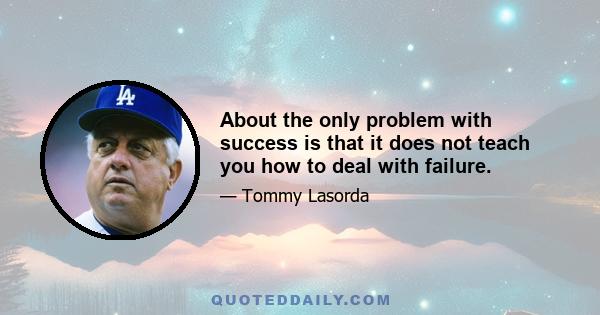 About the only problem with success is that it does not teach you how to deal with failure.