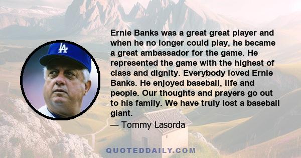 Ernie Banks was a great great player and when he no longer could play, he became a great ambassador for the game. He represented the game with the highest of class and dignity. Everybody loved Ernie Banks. He enjoyed