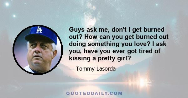 Guys ask me, don't I get burned out? How can you get burned out doing something you love? I ask you, have you ever got tired of kissing a pretty girl?