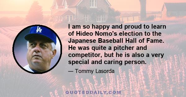 I am so happy and proud to learn of Hideo Nomo's election to the Japanese Baseball Hall of Fame. He was quite a pitcher and competitor, but he is also a very special and caring person.