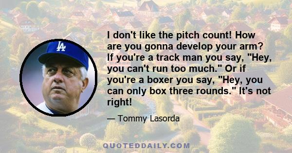 I don't like the pitch count! How are you gonna develop your arm? If you're a track man you say, Hey, you can't run too much. Or if you're a boxer you say, Hey, you can only box three rounds. It's not right!