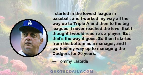 I started in the lowest league in baseball, and I worked my way all the way up to Triple A and then to the big leagues. I never reached the level that I thought I would reach as a player. But that's the way it goes. So