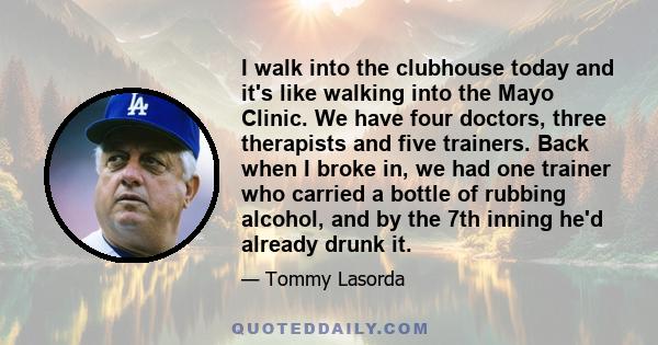 I walk into the clubhouse today and it's like walking into the Mayo Clinic. We have four doctors, three therapists and five trainers. Back when I broke in, we had one trainer who carried a bottle of rubbing alcohol, and 