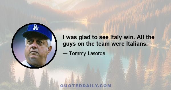 I was glad to see Italy win. All the guys on the team were Italians.