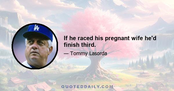 If he raced his pregnant wife he'd finish third.