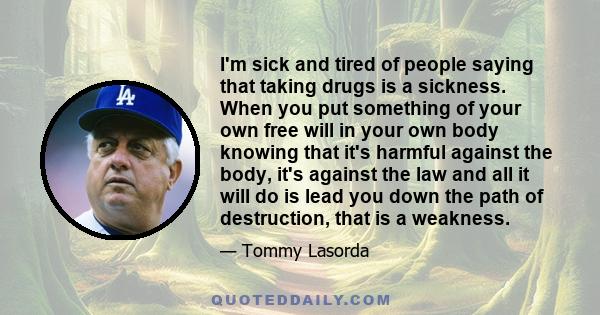 I'm sick and tired of people saying that taking drugs is a sickness. When you put something of your own free will in your own body knowing that it's harmful against the body, it's against the law and all it will do is