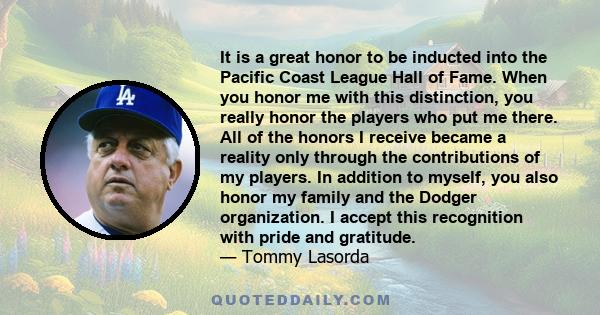 It is a great honor to be inducted into the Pacific Coast League Hall of Fame. When you honor me with this distinction, you really honor the players who put me there. All of the honors I receive became a reality only