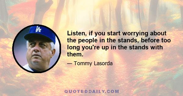 Listen, if you start worrying about the people in the stands, before too long you're up in the stands with them.