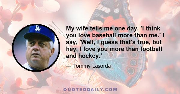 My wife tells me one day, 'I think you love baseball more than me.' I say, 'Well, I guess that's true, but hey, I love you more than football and hockey.'