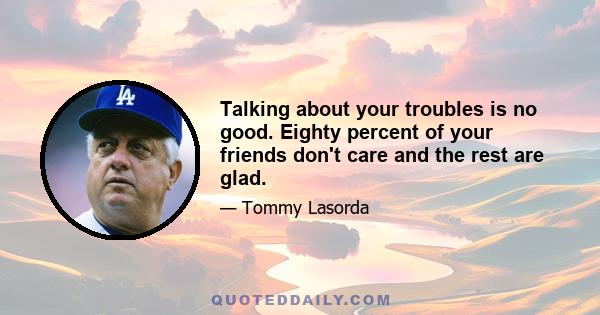 Talking about your troubles is no good. Eighty percent of your friends don't care and the rest are glad.