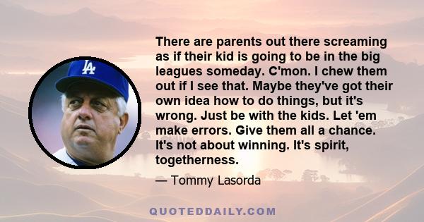 There are parents out there screaming as if their kid is going to be in the big leagues someday. C'mon. I chew them out if I see that. Maybe they've got their own idea how to do things, but it's wrong. Just be with the