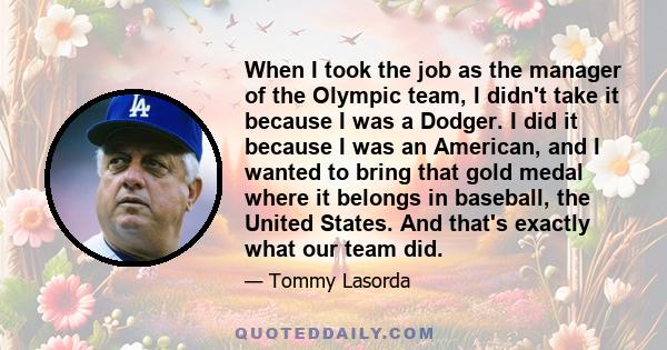 When I took the job as the manager of the Olympic team, I didn't take it because I was a Dodger. I did it because I was an American, and I wanted to bring that gold medal where it belongs in baseball, the United States. 