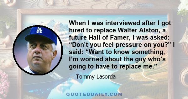 When I was interviewed after I got hired to replace Walter Alston, a future Hall of Famer, I was asked: “Don’t you feel pressure on you?” I said: “Want to know something, I’m worried about the guy who’s going to have to 