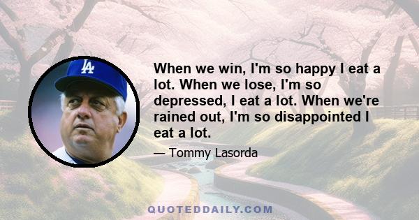 When we win, I'm so happy I eat a lot. When we lose, I'm so depressed, I eat a lot. When we're rained out, I'm so disappointed I eat a lot.