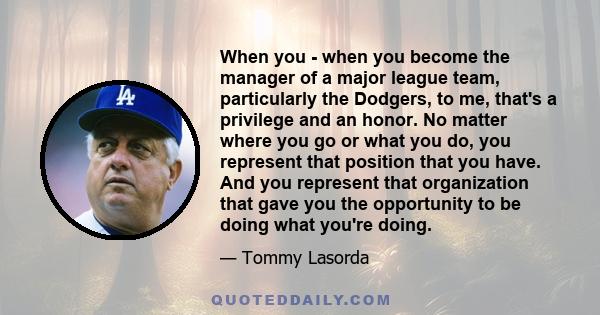 When you - when you become the manager of a major league team, particularly the Dodgers, to me, that's a privilege and an honor. No matter where you go or what you do, you represent that position that you have. And you