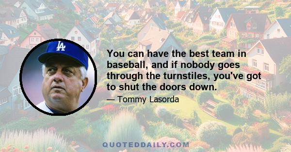 You can have the best team in baseball, and if nobody goes through the turnstiles, you've got to shut the doors down.