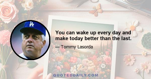 You can wake up every day and make today better than the last.