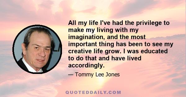 All my life I've had the privilege to make my living with my imagination, and the most important thing has been to see my creative life grow. I was educated to do that and have lived accordingly.