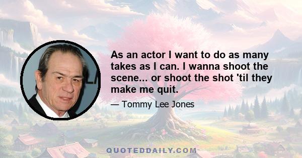 As an actor I want to do as many takes as I can. I wanna shoot the scene... or shoot the shot 'til they make me quit.