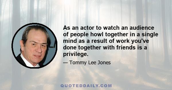 As an actor to watch an audience of people howl together in a single mind as a result of work you've done together with friends is a privilege.