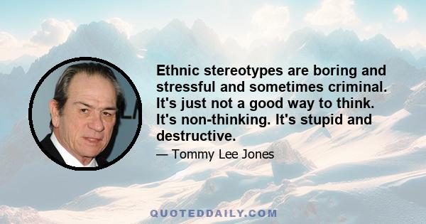 Ethnic stereotypes are boring and stressful and sometimes criminal. It's just not a good way to think. It's non-thinking. It's stupid and destructive.