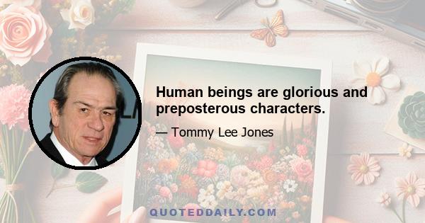 Human beings are glorious and preposterous characters.