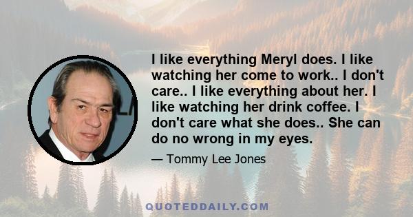 I like everything Meryl does. I like watching her come to work.. I don't care.. I like everything about her. I like watching her drink coffee. I don't care what she does.. She can do no wrong in my eyes.