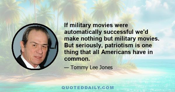 If military movies were automatically successful we'd make nothing but military movies. But seriously, patriotism is one thing that all Americans have in common.