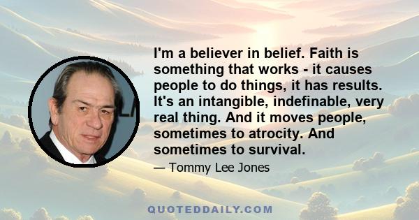 I'm a believer in belief. Faith is something that works - it causes people to do things, it has results. It's an intangible, indefinable, very real thing. And it moves people, sometimes to atrocity. And sometimes to