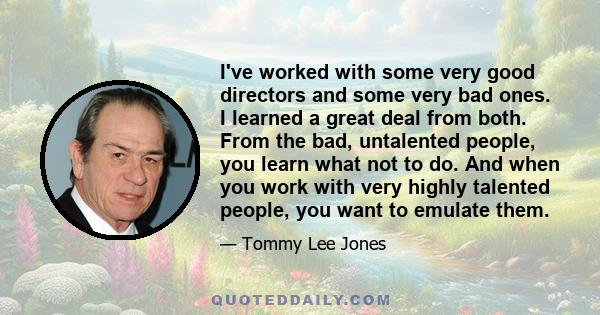 I've worked with some very good directors and some very bad ones. I learned a great deal from both. From the bad, untalented people, you learn what not to do. And when you work with very highly talented people, you want 