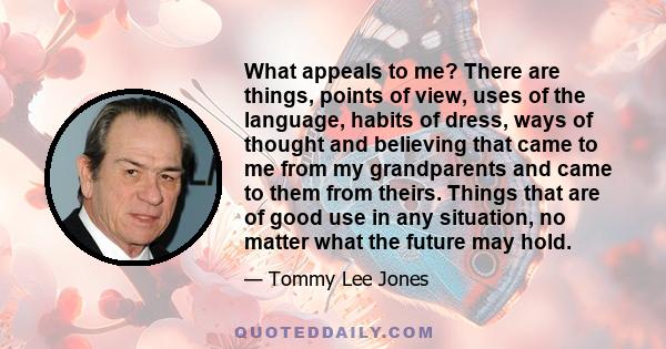 What appeals to me? There are things, points of view, uses of the language, habits of dress, ways of thought and believing that came to me from my grandparents and came to them from theirs. Things that are of good use