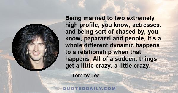 Being married to two extremely high profile, you know, actresses, and being sort of chased by, you know, paparazzi and people, it's a whole different dynamic happens to a relationship when that happens. All of a sudden, 