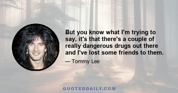 But you know what I'm trying to say, it's that there's a couple of really dangerous drugs out there and I've lost some friends to them.