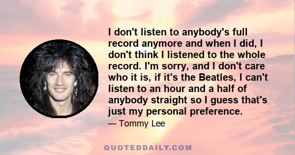 I don't listen to anybody's full record anymore and when I did, I don't think I listened to the whole record. I'm sorry, and I don't care who it is, if it's the Beatles, I can't listen to an hour and a half of anybody