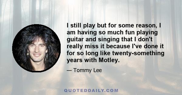 I still play but for some reason, I am having so much fun playing guitar and singing that I don't really miss it because I've done it for so long like twenty-something years with Motley.