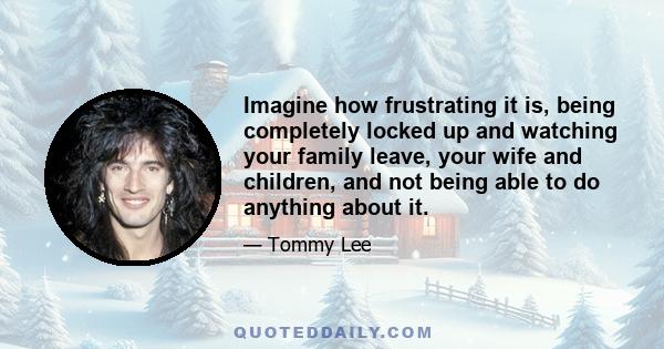 Imagine how frustrating it is, being completely locked up and watching your family leave, your wife and children, and not being able to do anything about it.