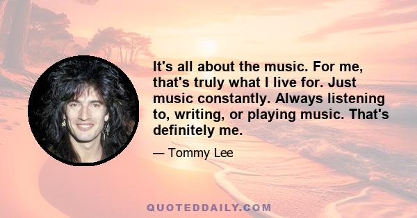 It's all about the music. For me, that's truly what I live for. Just music constantly. Always listening to, writing, or playing music. That's definitely me.