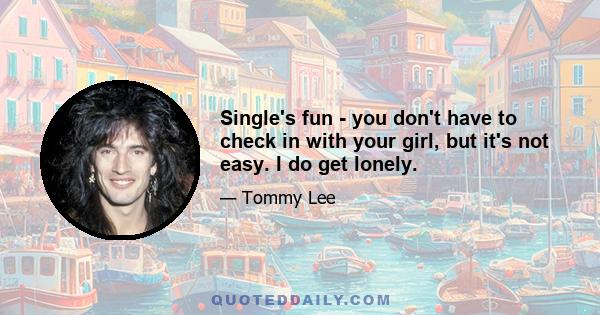 Single's fun - you don't have to check in with your girl, but it's not easy. I do get lonely.