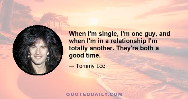 When I'm single, I'm one guy, and when I'm in a relationship I'm totally another. They're both a good time.