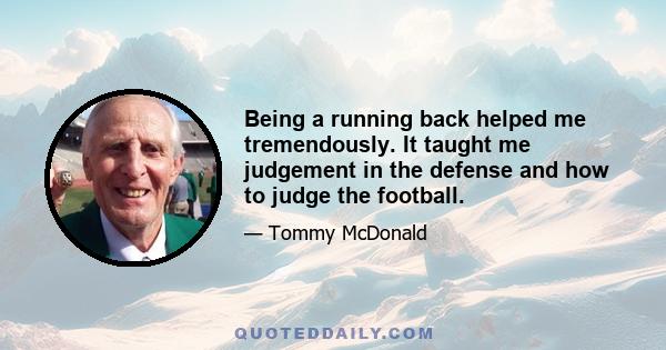 Being a running back helped me tremendously. It taught me judgement in the defense and how to judge the football.