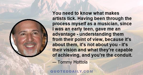 You need to know what makes artists tick. Having been through the process myself as a musician, since I was an early teen, gave me an advantage - understanding them from their point of view, because it's about them,