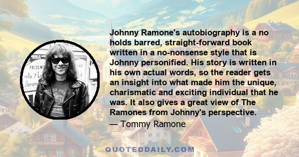 Johnny Ramone's autobiography is a no holds barred, straight-forward book written in a no-nonsense style that is Johnny personified. His story is written in his own actual words, so the reader gets an insight into what