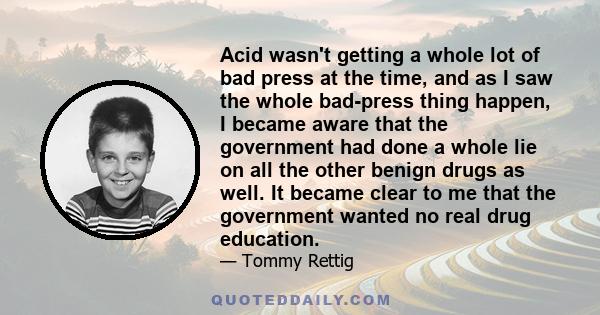 Acid wasn't getting a whole lot of bad press at the time, and as I saw the whole bad-press thing happen, I became aware that the government had done a whole lie on all the other benign drugs as well. It became clear to