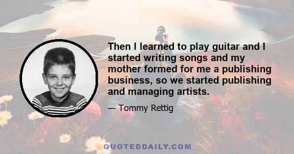 Then l learned to play guitar and l started writing songs and my mother formed for me a publishing business, so we started publishing and managing artists.