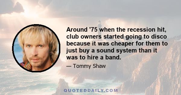 Around '75 when the recession hit, club owners started going to disco because it was cheaper for them to just buy a sound system than it was to hire a band.