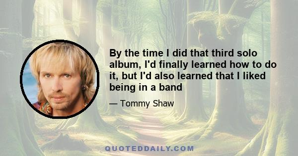 By the time I did that third solo album, I'd finally learned how to do it, but I'd also learned that I liked being in a band